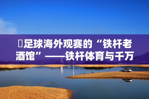 足球海外观赛的“铁杆老酒馆”——铁杆体育与千万球迷的十年 足球海外观赛的“铁杆老酒馆”——铁杆体育与千万球迷的十年