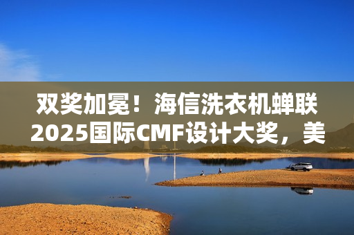 双奖加冕!海信洗衣机蝉联2025国际CMF设计大奖,美学与科技双突破 双奖加冕!海信洗衣机蝉联2025国际CMF设计大奖,美学与科技双突破