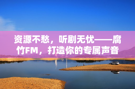 资源不愁，听剧无忧——腐竹FM，打造你的专属声音宇宙