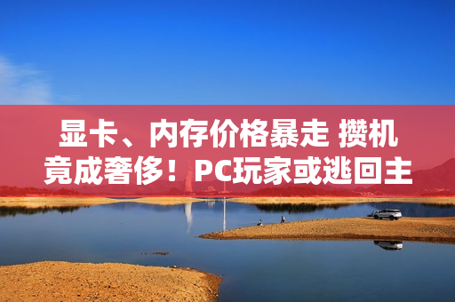 显卡、内存价格暴走 攒机竟成奢侈！PC玩家或逃回主机