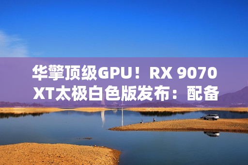 华擎顶级GPU！RX 9070 XT太极白色版发布：配备LCD显示屏
