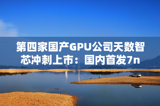 第四家国产GPU公司天数智芯冲刺上市：国内首发7nm显卡