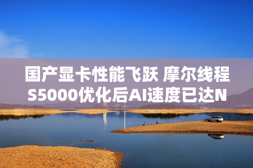 国产显卡性能飞跃 摩尔线程S5000优化后AI速度已达NVIDIA H100的60%