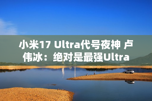 小米17 Ultra代号夜神 卢伟冰：绝对是最强Ultra