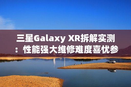 三星Galaxy XR拆解实测：性能强大维修难度喜忧参半