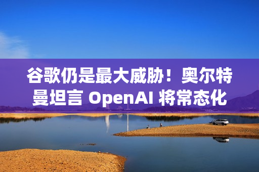 谷歌仍是最大威胁!奥尔特曼坦言 OpenAI 将常态化 AI 红色警报 谷歌仍是最大威胁!奥尔特曼坦言 OpenAI 将常态化 AI 红色警报