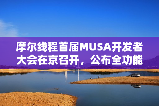 摩尔线程首届MUSA开发者大会在京召开，公布全功能GPU架构路线图，共建自主计算生态