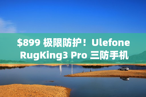 $899 极限防护！Ulefone RugKing3 Pro 三防手机抵港：Android 15 + AI 助手