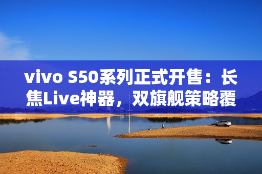 vivo S50系列正式开售：长焦Live神器，双旗舰策略覆盖不同需求