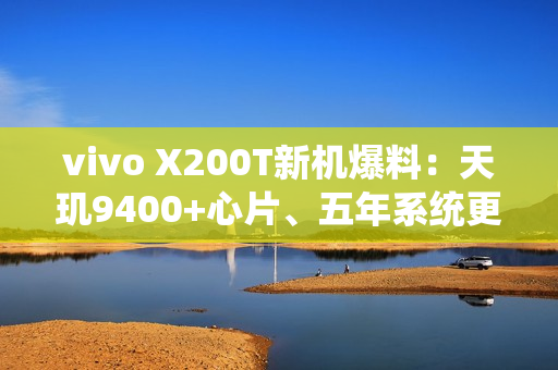 vivo X200T新机爆料：天玑9400+心片、五年系统更新