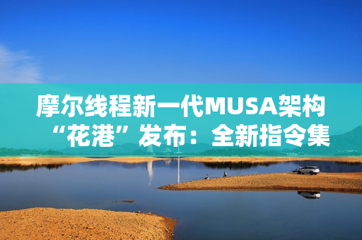 摩尔线程新一代MUSA架构“花港”发布：全新指令集！能效提升10倍