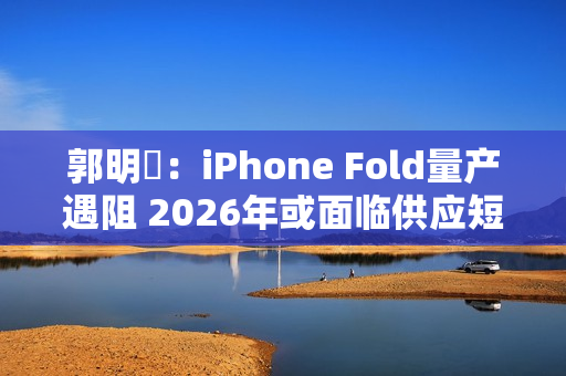 郭明錤：iPhone Fold量产遇阻 2026年或面临供应短缺
