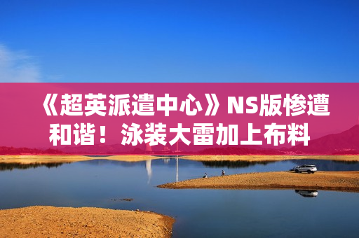 《超英派遣中心》NS版惨遭和谐！泳装大雷加上布料