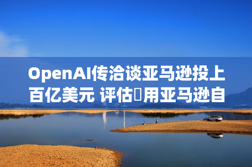 OpenAI传洽谈亚马逊投上百亿美元 评估採用亚马逊自研AI晶片