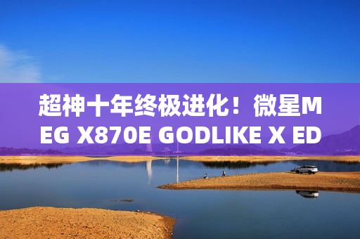 超神十年终极进化！微星MEG X870E GODLIKE X EDITION主板评测：AMD最强音 没有之一
