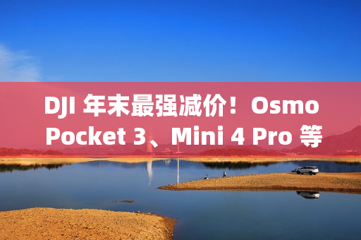 DJI 年末最强减价！Osmo Pocket 3、Mini 4 Pro 等全线产品圣诞限时优惠中