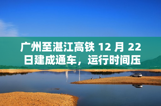 广州至湛江高铁 12 月 22 日建成通车，运行时间压缩 61 分钟