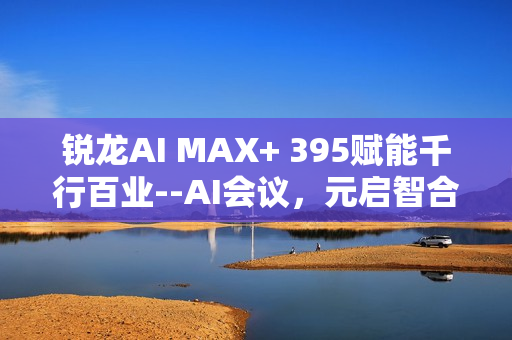 锐龙AI MAX+ 395赋能千行百业--AI会议，元启智合全栈方案助力打造本地化AI会议新标杆