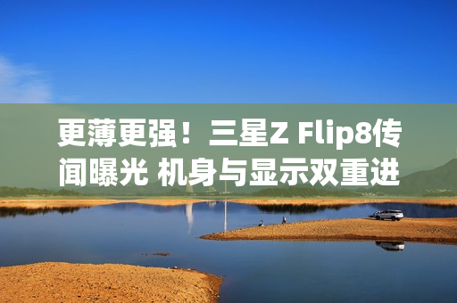 更薄更强！三星Z Flip8传闻曝光 机身与显示双重进化