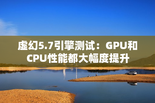 虚幻5.7引擎测试：GPU和CPU性能都大幅度提升