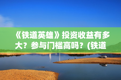 《铁道英雄》投资收益有多大？参与门槛高吗？(铁道英雄出品)