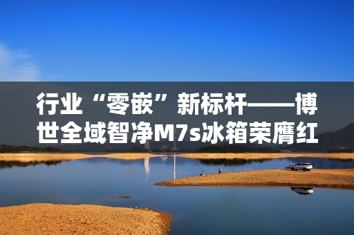 行业“零嵌”新标杆——博世全域智净M7s冰箱荣膺红顶奖