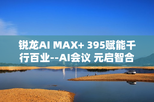 锐龙AI MAX+ 395赋能千行百业--AI会议 元启智合全栈方案助力打造本地化AI会议新标杆