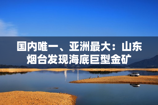 国内唯一、亚洲最大：山东烟台发现海底巨型金矿