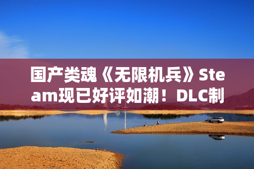 国产类魂《无限机兵》Steam现已好评如潮！DLC制作中