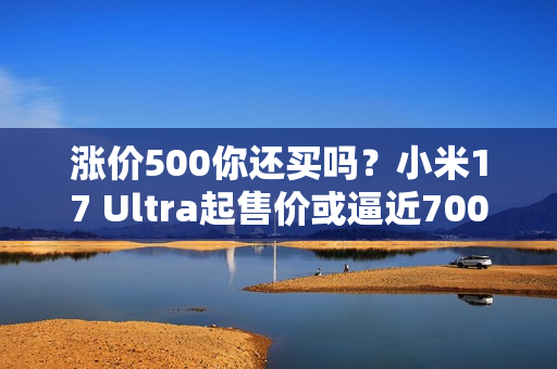 涨价500你还买吗？小米17 Ultra起售价或逼近7000元