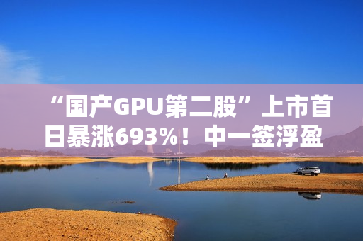“国产GPU第二股”上市首日暴涨693%！中一签浮盈超36.3万元