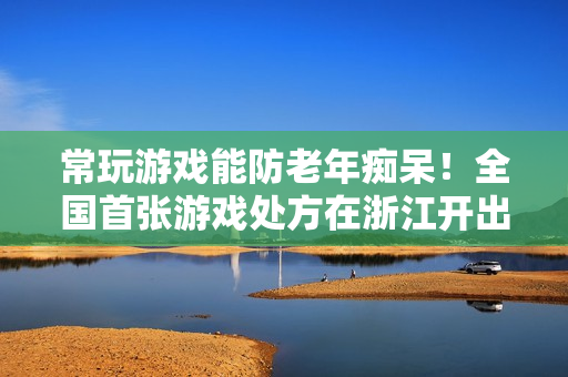 常玩游戏能防老年痴呆！全国首张游戏处方在浙江开出