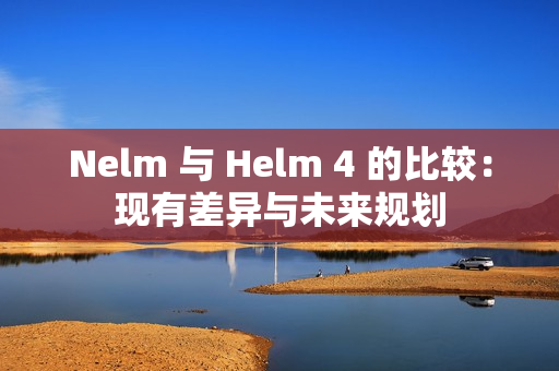 Nelm 与 Helm 4 的比较：现有差异与未来规划
