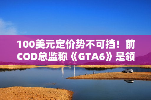 100美元定价势不可挡！前COD总监称《GTA6》是领头羊