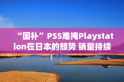 “国补”PS5难掩Playstation在日本的颓势 销量持续走低