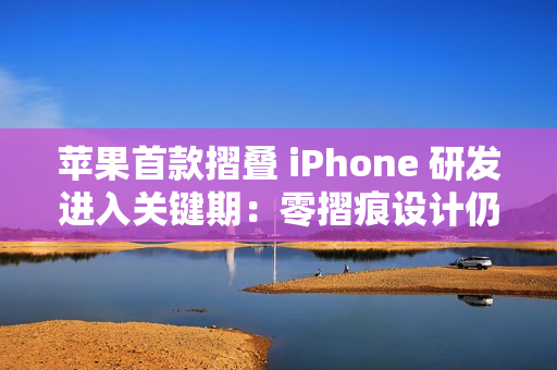 苹果首款摺叠 iPhone 研发进入关键期：零摺痕设计仍具技术变数