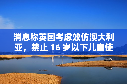 消息称英国考虑效仿澳大利亚，禁止 16 岁以下儿童使用社交媒体