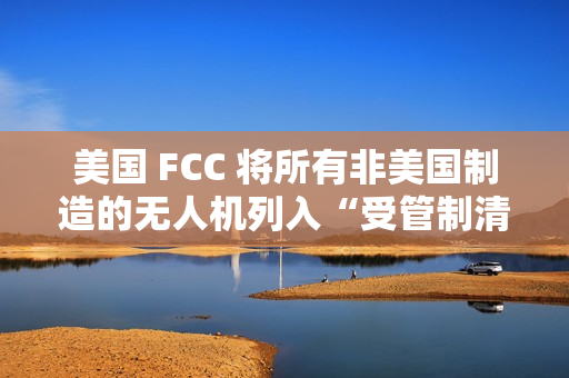 美国 FCC 将所有非美国制造的无人机列入“受管制清单”，大疆回应