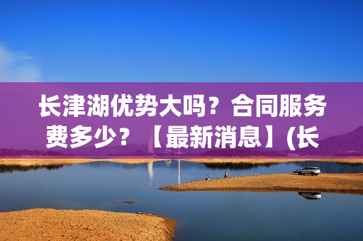 长津湖优势大吗？合同服务费多少？【最新消息】(长津湖到底好不好)