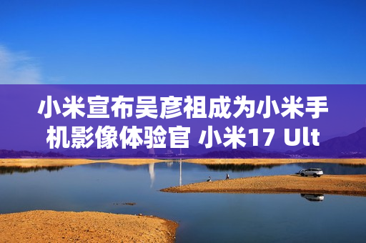 小米宣布吴彦祖成为小米手机影像体验官 小米17 Ultra拍摄样片太帅了