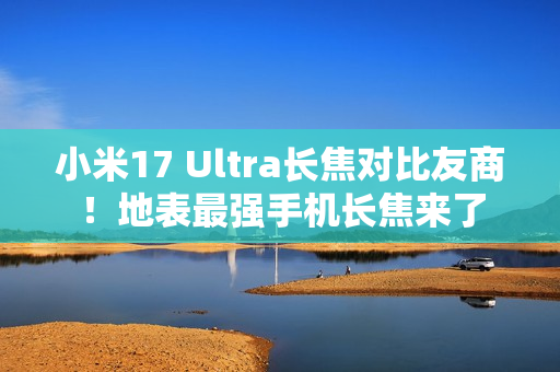 小米17 Ultra长焦对比友商！地表最强手机长焦来了