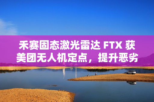 禾赛固态激光雷达 FTX 获美团无人机定点，提升恶劣天气下环境感知能力