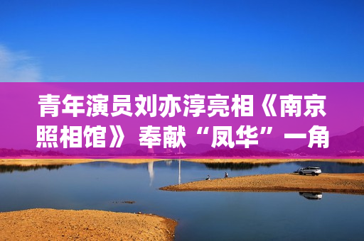 青年演员刘亦淳亮相《南京照相馆》 奉献“凤华”一角惹人心疼(青年演员刘亦淳图片)