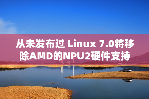 从未发布过 Linux 7.0将移除AMD的NPU2硬件支持 从未发布过 Linux 7.0将移除AMD的NPU2硬件支持