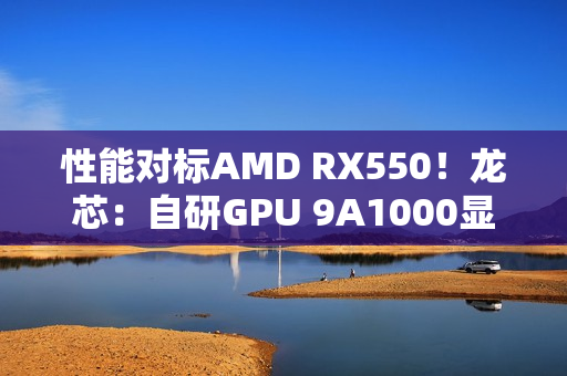 性能对标AMD RX550！龙芯：自研GPU 9A1000显卡将适配Windows 满足日常玩家