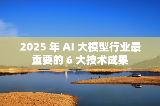 2025 年 AI 大模型行业最重要的 6 大技术成果 2025 年 AI 大模型行业最重要的 6 大技术成果