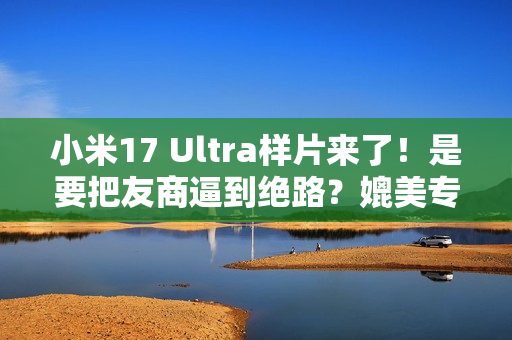 小米17 Ultra样片来了！是要把友商逼到绝路？媲美专业相机...