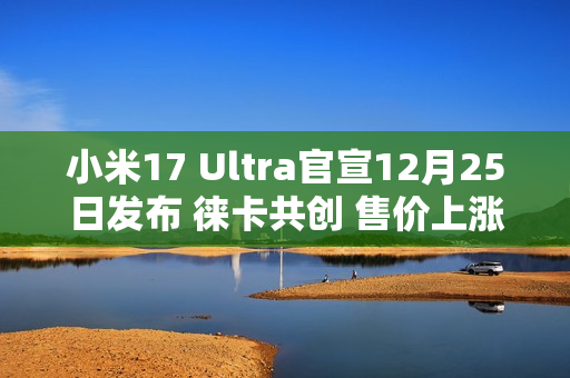 小米17 Ultra官宣12月25日发布 徕卡共创 售价上涨？