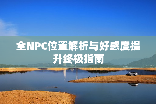 全NPC位置解析与好感度提升终极指南