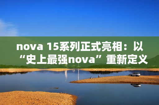 nova 15系列正式亮相：以“史上最强nova”重新定义中端机体验标准